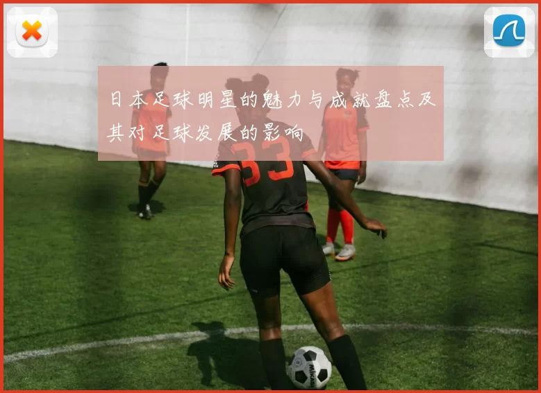 日本足球明星的魅力与成就盘点及其对足球发展的影响