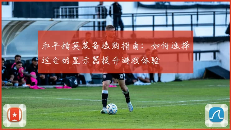 和平精英装备选购指南：如何选择适合的显示器提升游戏体验
