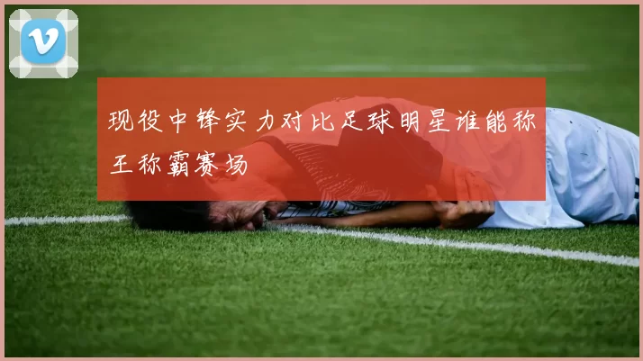 现役中锋实力对比足球明星谁能称王称霸赛场