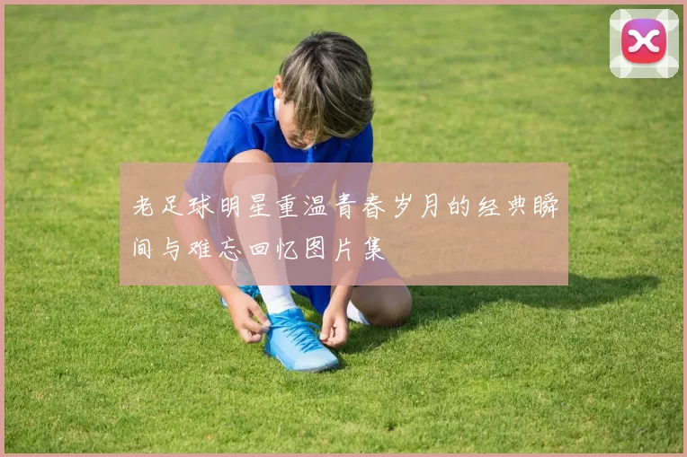 老足球明星重温青春岁月的经典瞬间与难忘回忆图片集