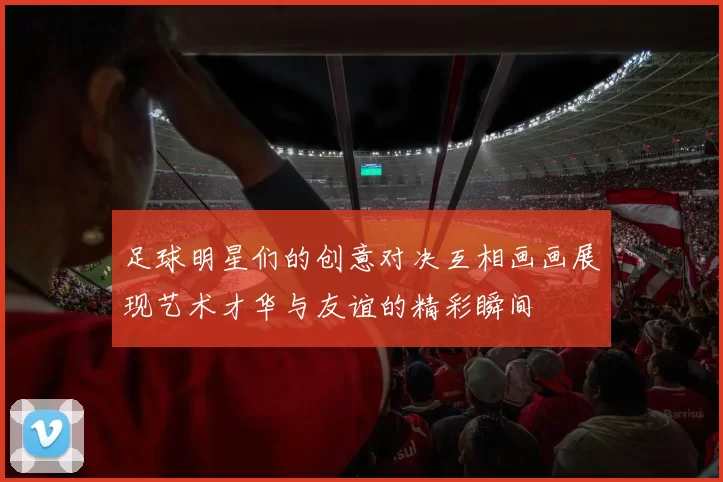 足球明星们的创意对决互相画画展现艺术才华与友谊的精彩瞬间