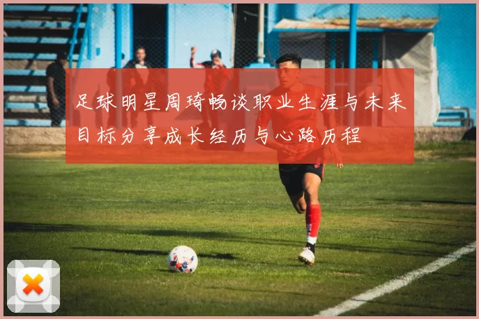 足球明星周琦畅谈职业生涯与未来目标分享成长经历与心路历程