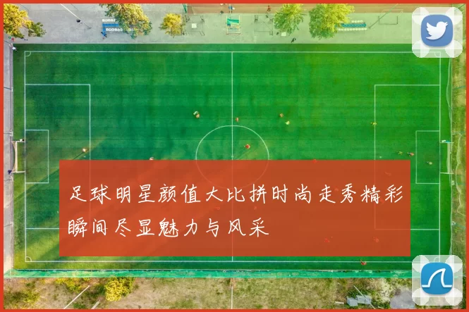 足球明星颜值大比拼时尚走秀精彩瞬间尽显魅力与风采