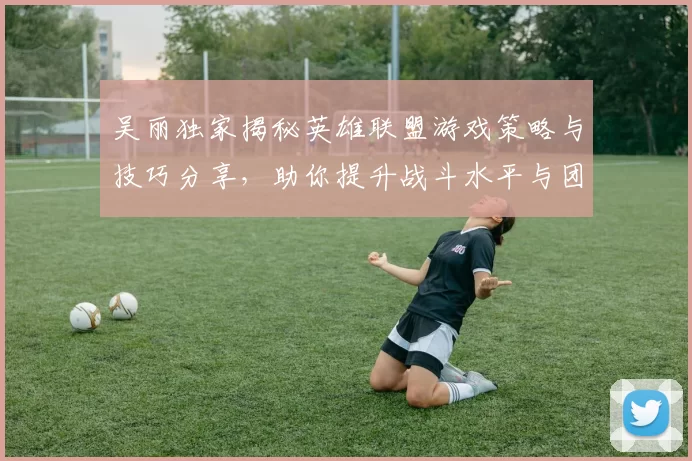 吴丽独家揭秘英雄联盟游戏策略与技巧分享，助你提升战斗水平与团队协作能力