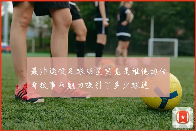 最帅退役足球明星究竟是谁他的传奇故事和魅力吸引了多少球迷
