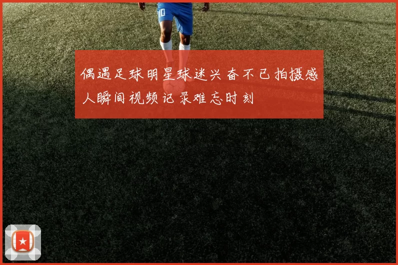 偶遇足球明星球迷兴奋不已拍摄感人瞬间视频记录难忘时刻