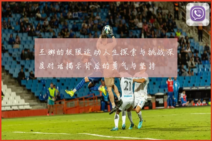 王娜的极限运动人生探索与挑战深度对话揭示背后的勇气与坚持