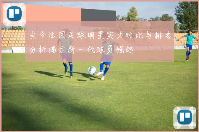 当今法国足球明星实力对比与排名分析揭示新一代球员崛起